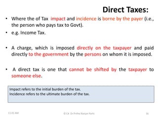 Direct Taxes:
• Where the of Tax impact and incidence is borne by the payer (i.e.,
the person who pays tax to Govt).
• e.g. Income Tax.
• A charge, which is imposed directly on the taxpayer and paid
directly to the government by the persons on whom it is imposed.
• A direct tax is one that cannot be shifted by the taxpayer to
someone else.
11:01 AM © CA Dr Prithvi Ranjan Parhi 16
Impact refers to the initial burden of the tax.
Incidence refers to the ultimate burden of the tax.
 