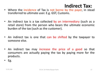 Indirect Tax:
• Where the incidence of Tax is not borne by the payer, in stead
transferred to ultimate user. E.g. GST, Customs.
• An indirect tax is a tax collected by an intermediary (such as a
retail store) from the person who bears the ultimate economic
burden of the tax (such as the customer).
• An indirect tax is one that can be shifted by the taxpayer to
someone else.
• An indirect tax may increase the price of a good so that
consumers are actually paying the tax by paying more for the
products.
• Eg.
11:01 AM © CA Dr Prithvi Ranjan Parhi 17
 