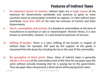 i. An important source of revenue: Indirect taxes are a major source of tax
revenues for Governments worldwide and continue to grow as more
countries move to consumption oriented tax regimes. In India indirect taxes
contribute more than 50% of the total tax revenues of Central and State
Governments.
ii. Tax on commodities and services: It is leveled on commodities at the time of
manufacture or purchase or sale or import/export thereof. Hence, it is also
known as commodity taxation. It is also levied on provision of services.
iii. Shifting of burden: There is a clear shifting of tax burden in respect of
indirect taxes For example, GST paid by the supplier of the goods is
recovered from the buyer by including the tax in the cost of the commodity.
iv. No perception of direct pinch: Since, Value of indirect taxes is generally
inbuilt in the price of the commodity most of the time the tax payer pays the
same without actually knowing that he is paying tax to the government.
Thus tax payer does not perceive a direct pinch while paying direct taxes
11:01 AM 20
© CA Dr Prithvi Ranjan Parhi
 