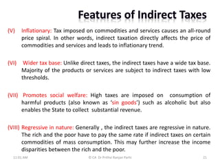 (V) Inflationary: Tax imposed on commodities and services causes an all-round
price spiral. In other words, indirect taxation directly affects the price of
commodities and services and leads to inflationary trend.
(VI) Wider tax base: Unlike direct taxes, the indirect taxes have a wide tax base.
Majority of the products or services are subject to indirect taxes with low
thresholds.
(VII) Promotes social welfare: High taxes are imposed on consumption of
harmful products (also known as ‘sin goods’) such as alcoholic but also
enables the State to collect substantial revenue.
(VIII) Regressive in nature: Generally , the indirect taxes are regressive in nature.
The rich and the poor have to pay the same rate if indirect taxes on certain
commodities of mass consumption. This may further increase the income
disparities between the rich and the poor.
11:01 AM 21
© CA Dr Prithvi Ranjan Parhi
 