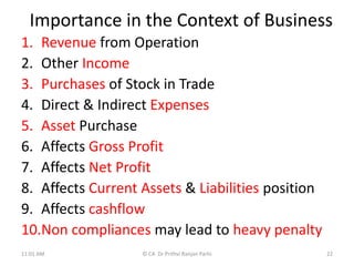 Importance in the Context of Business
1. Revenue from Operation
2. Other Income
3. Purchases of Stock in Trade
4. Direct & Indirect Expenses
5. Asset Purchase
6. Affects Gross Profit
7. Affects Net Profit
8. Affects Current Assets & Liabilities position
9. Affects cashflow
10.Non compliances may lead to heavy penalty
11:01 AM © CA Dr Prithvi Ranjan Parhi 22
 