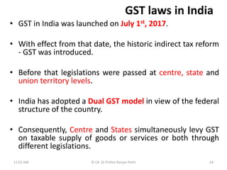 GST laws in India
• GST in India was launched on July 1st, 2017.
• With effect from that date, the historic indirect tax reform
- GST was introduced.
• Before that legislations were passed at centre, state and
union territory levels.
• India has adopted a Dual GST model in view of the federal
structure of the country.
• Consequently, Centre and States simultaneously levy GST
on taxable supply of goods or services or both through
different legislations.
11:01 AM © CA Dr Prithvi Ranjan Parhi 24
 