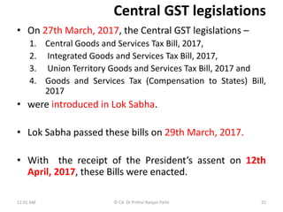 Central GST legislations
• On 27th March, 2017, the Central GST legislations –
1. Central Goods and Services Tax Bill, 2017,
2. Integrated Goods and Services Tax Bill, 2017,
3. Union Territory Goods and Services Tax Bill, 2017 and
4. Goods and Services Tax (Compensation to States) Bill,
2017
• were introduced in Lok Sabha.
• Lok Sabha passed these bills on 29th March, 2017.
• With the receipt of the President’s assent on 12th
April, 2017, these Bills were enacted.
11:01 AM © CA Dr Prithvi Ranjan Parhi 25
 