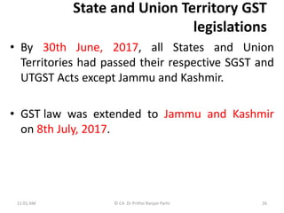 State and Union Territory GST
legislations
• By 30th June, 2017, all States and Union
Territories had passed their respective SGST and
UTGST Acts except Jammu and Kashmir.
• GST law was extended to Jammu and Kashmir
on 8th July, 2017.
11:01 AM © CA Dr Prithvi Ranjan Parhi 26
 