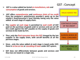 GST : Concept
 GST is a value added tax levied on manufacture, sale and
consumption of goods and services.
 GST offers comprehensive and continuous chain of tax credit
from the producer’s point/service provider’s point up to the
retailer’s level/consumer’s level thereby taxing only the value
added at each stage of supply chain.
 The supplier at each stage is permitted to avail credit of GST
paid on the purchase of goods and/ or services and can set off
this credit against the GST payable on the supply of goods and
services to be made by him.
 Thus ,only the final consumer bears the GST charged by the last
supplier in the supply chain, with set-off benefits at all the
pervious stages.
 Since , only the value added at each stage is taxed under GST,
there is no tax on tax or cascading of taxes under GST system.
 GST does not differentiate between goods and services and
thus two are taxed at a single rate.
VALUE ADDED TAX
CONTINOUS CHAIN
OF TAX CREDIT
BURDEN BOREN BY
FINAL CONSUMER
NO CASCADING OF
TAXES
11:01 AM 29
© CA Dr Prithvi Ranjan Parhi
 