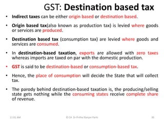 GST: Destination based tax
• Indirect taxes can be either origin based or destination based.
• Origin based tax(also known as production tax) is levied where goods
or services are produced.
• Destination based tax (consumption tax) are levied where goods and
services are consumed.
• In destination-based taxation, exports are allowed with zero taxes
whereas imports are taxed on par with the domestic production.
• GST is said to be destination-based or consumption-based tax.
• Hence, the place of consumption will decide the State that will collect
tax.
• The parody behind destination-based taxation is, the producing/selling
state gets nothing while the consuming states receive complete share
of revenue.
11:01 AM 30
© CA Dr Prithvi Ranjan Parhi
 