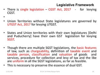 Legislative Framework
• There is single legislation – CGST Act, 2017 - for levying
CGST.
•
• Union Territories without State legislatures are governed by
UTGST Act, 2017 for levying UTGST.
• States and Union territories with their own legislatures [Delhi
and Puducherry] have their own GST legislation for levying
SGST.
• Though there are multiple SGST legislations, the basic features
of law, such as chargeability, definition of taxable event and
taxable person, classification and valuation of goods and
services, procedure for collection and levy of tax and the like
are uniform in all the SGST legislations, as far as feasible.
• This is necessary to preserve the essence of dual GST.
11:01 AM 35
© CA Dr Prithvi Ranjan Parhi
 