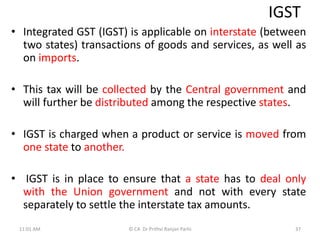 IGST
• Integrated GST (IGST) is applicable on interstate (between
two states) transactions of goods and services, as well as
on imports.
• This tax will be collected by the Central government and
will further be distributed among the respective states.
• IGST is charged when a product or service is moved from
one state to another.
• IGST is in place to ensure that a state has to deal only
with the Union government and not with every state
separately to settle the interstate tax amounts.
11:01 AM 37
© CA Dr Prithvi Ranjan Parhi
 