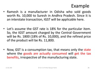 Example
• Ramesh is a manufacturer in Odisha who sold goods
worth Rs. 10,000 to Suresh in Andhra Pradesh. Since it is
an interstate transaction, IGST will be applicable here.
• Let’s assume the GST rate is 18% for the particular item.
So, the IGST amount charged by the Central Government
will be Rs. 1800 (18% of Rs. 10,000), and the refined price
of the product will be Rs. 11,800.
• Now, GST is a consumption tax, that means only the state
where the goods are actually consumed will get the tax
benefits, irrespective of the manufacturing state.
11:01 AM 38
© CA Dr Prithvi Ranjan Parhi
 