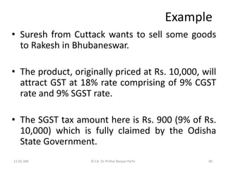 Example
• Suresh from Cuttack wants to sell some goods
to Rakesh in Bhubaneswar.
• The product, originally priced at Rs. 10,000, will
attract GST at 18% rate comprising of 9% CGST
rate and 9% SGST rate.
• The SGST tax amount here is Rs. 900 (9% of Rs.
10,000) which is fully claimed by the Odisha
State Government.
11:01 AM 40
© CA Dr Prithvi Ranjan Parhi
 