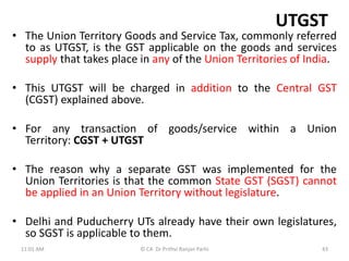 UTGST
• The Union Territory Goods and Service Tax, commonly referred
to as UTGST, is the GST applicable on the goods and services
supply that takes place in any of the Union Territories of India.
• This UTGST will be charged in addition to the Central GST
(CGST) explained above.
• For any transaction of goods/service within a Union
Territory: CGST + UTGST
• The reason why a separate GST was implemented for the
Union Territories is that the common State GST (SGST) cannot
be applied in an Union Territory without legislature.
• Delhi and Puducherry UTs already have their own legislatures,
so SGST is applicable to them.
11:01 AM 43
© CA Dr Prithvi Ranjan Parhi
 