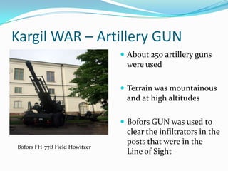 Kargil WAR – Artillery GUN
                                About 250 artillery guns
                                were used

                                Terrain was mountainous
                                and at high altitudes

                                Bofors GUN was used to
                                clear the infiltrators in the
                                posts that were in the
Bofors FH-77B Field Howitzer
                                Line of Sight
 