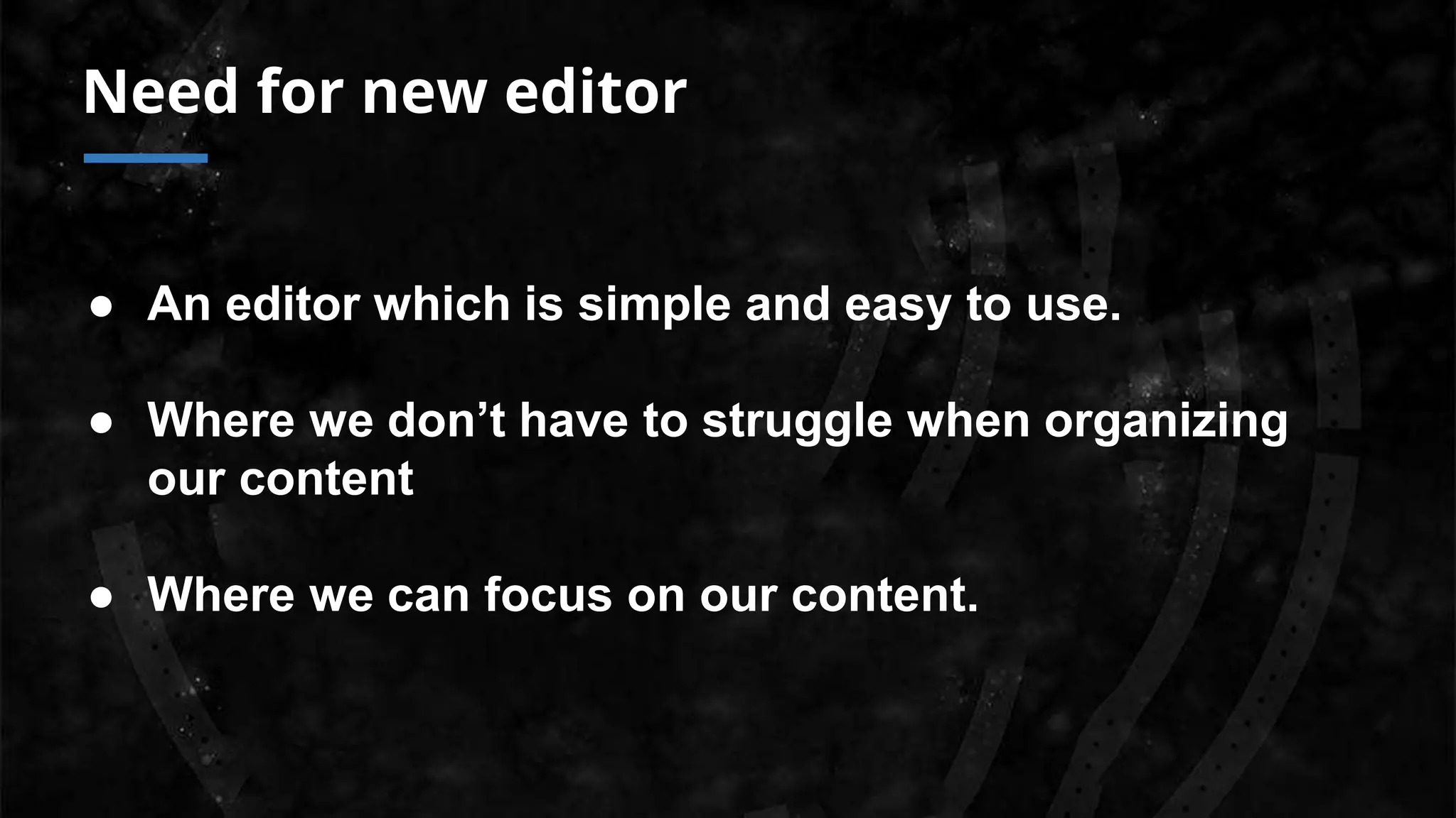 Need for new editor
● An editor which is simple and easy to use.
● Where we don’t have to struggle when organizing
our content
● Where we can focus on our content.
 