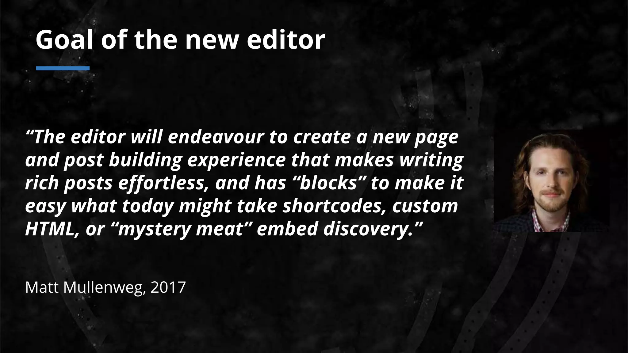 “The editor will endeavour to create a new page
and post building experience that makes writing
rich posts effortless, and has “blocks” to make it
easy what today might take shortcodes, custom
HTML, or “mystery meat” embed discovery.”
Matt Mullenweg, 2017
Goal of the new editor
 