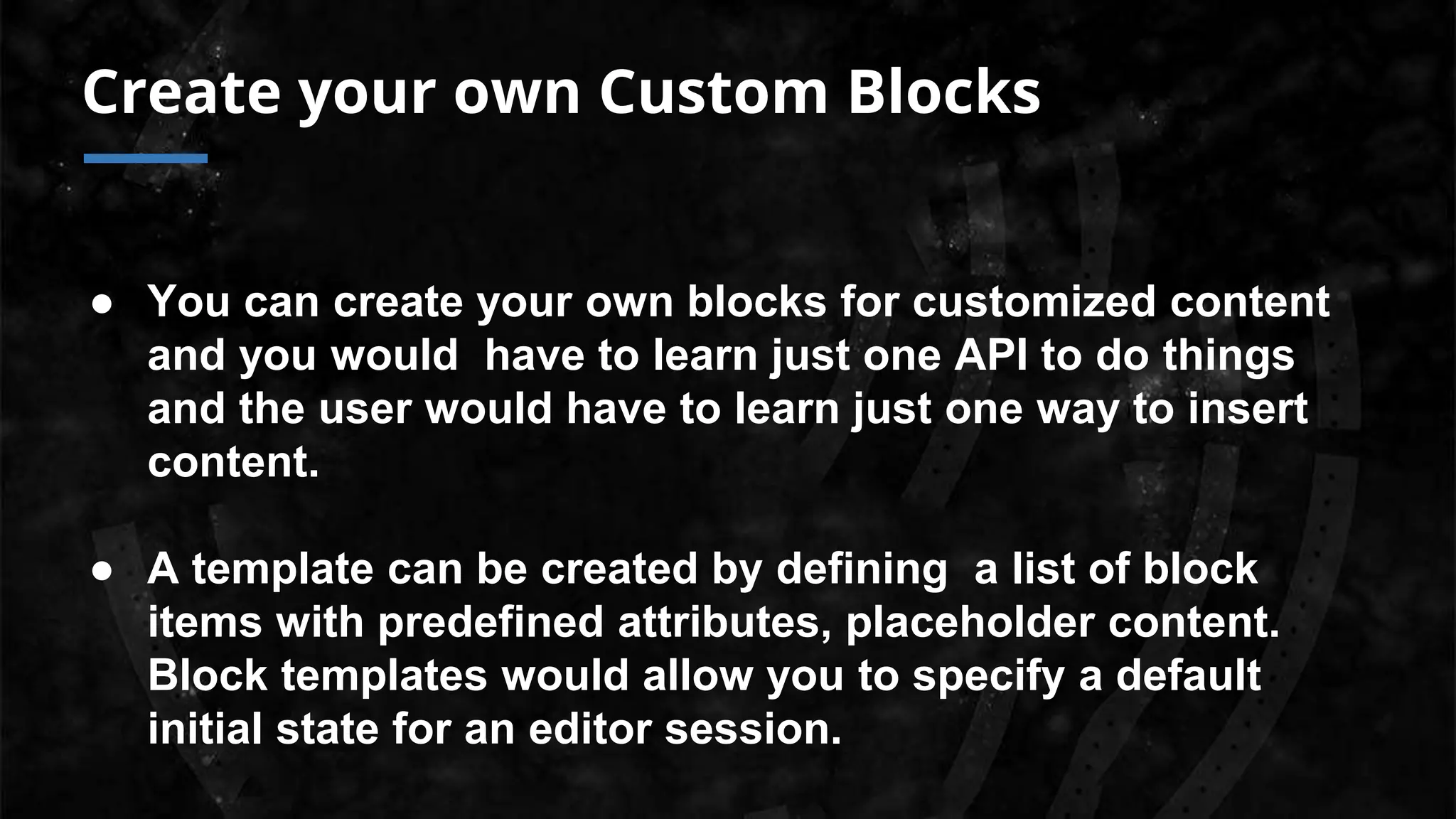 Create your own Custom Blocks
● You can create your own blocks for customized content
and you would have to learn just one API to do things
and the user would have to learn just one way to insert
content.
● A template can be created by defining a list of block
items with predefined attributes, placeholder content.
Block templates would allow you to specify a default
initial state for an editor session.
 