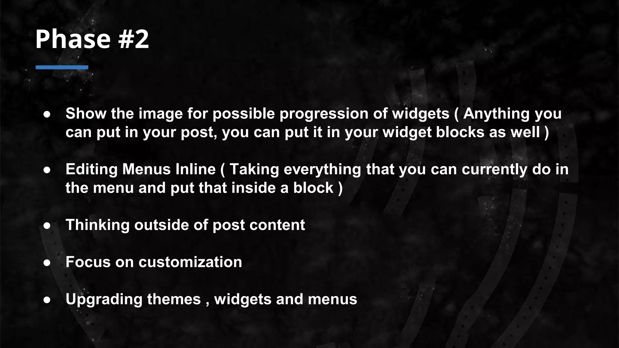 Phase #2
● Show the image for possible progression of widgets ( Anything you
can put in your post, you can put it in your widget blocks as well )
● Editing Menus Inline ( Taking everything that you can currently do in
the menu and put that inside a block )
● Thinking outside of post content
● Focus on customization
● Upgrading themes , widgets and menus
 