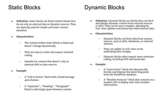 Static Blocks Dynamic Blocks
● Definition: Static blocks are fixed content blocks that
do not rely on external data or dynamic sources. They
are typically used for simple and static content
elements.
● Characteristics:
○ The content within static blocks is fixed and
doesn't change dynamically.
○ They are easy to create and require minimal
coding.
○ Suitable for content that doesn't rely on
external APIs or data sources.
● Example:
○ A "Call to Action" block with a fixed message
and a button.
○ A "Separator", “Heading”, “Paragraph”
block to add empty space between content.
● Definition: Dynamic blocks are blocks that can fetch
and display dynamic content from external sources
or APIs. They can be more complex, allowing for
real-time updates and interaction with external data.
● Characteristics:
○ Dynamic blocks can fetch data from various
sources, such as APIs, databases, or external
services.
○ They can update in real-time as the
underlying data changes.
○ Dynamic blocks often require more extensive
coding, including PHP and JavaScript.
● Example:
○ A "Latest Posts" block that dynamically
fetches and displays the latest blog posts
from the WordPress database.
○ A "Weather Forecast" block that connects to a
weather API to display real-time weather
information.
 