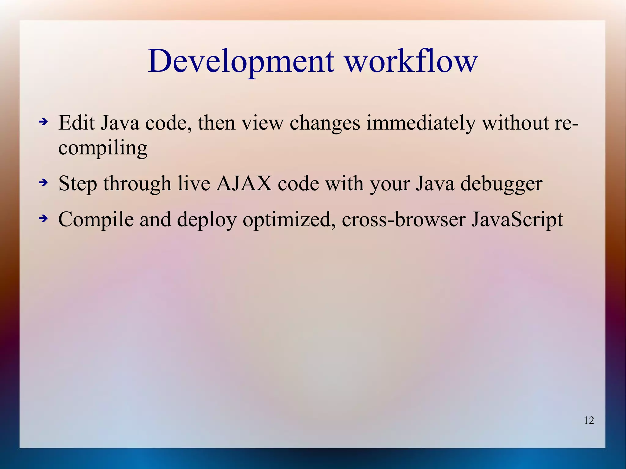 Development workflow
➔   Edit Java code, then view changes immediately without re-
    compiling
➔   Step through live AJAX code with your Java debugger
➔   Compile and deploy optimized, cross-browser JavaScript




                                                                12
 