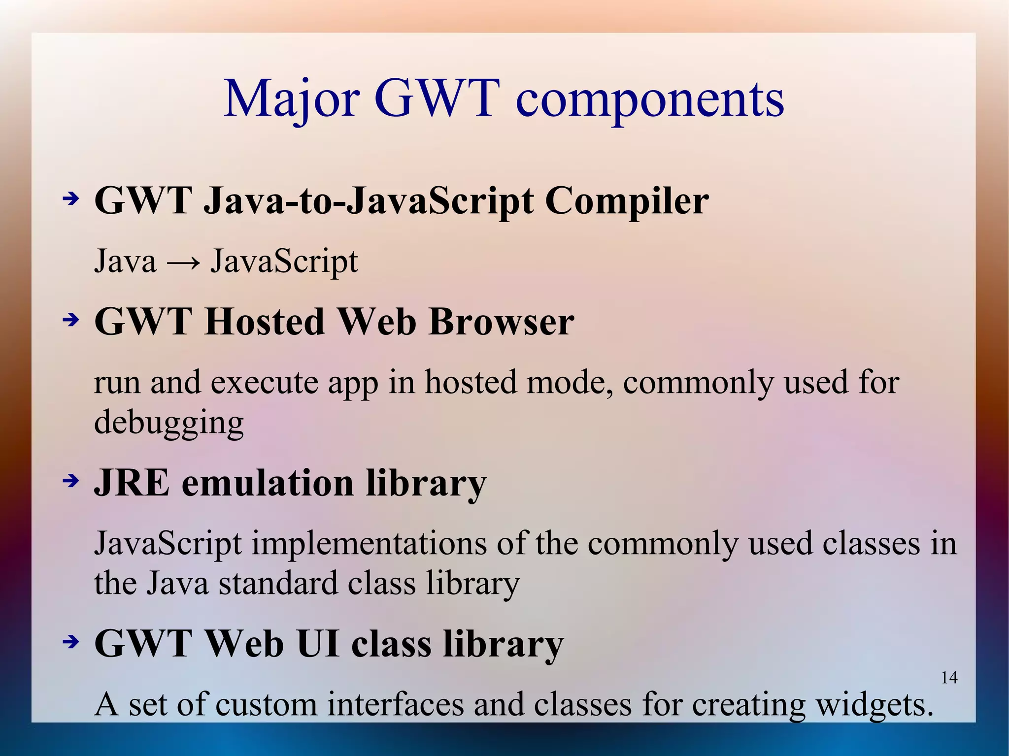 Major GWT components
➔   GWT Java-to-JavaScript Compiler
    Java → JavaScript
➔   GWT Hosted Web Browser
    run and execute app in hosted mode, commonly used for
    debugging
➔   JRE emulation library
    JavaScript implementations of the commonly used classes in
    the Java standard class library
➔   GWT Web UI class library
                                                                   14
    A set of custom interfaces and classes for creating widgets.
 