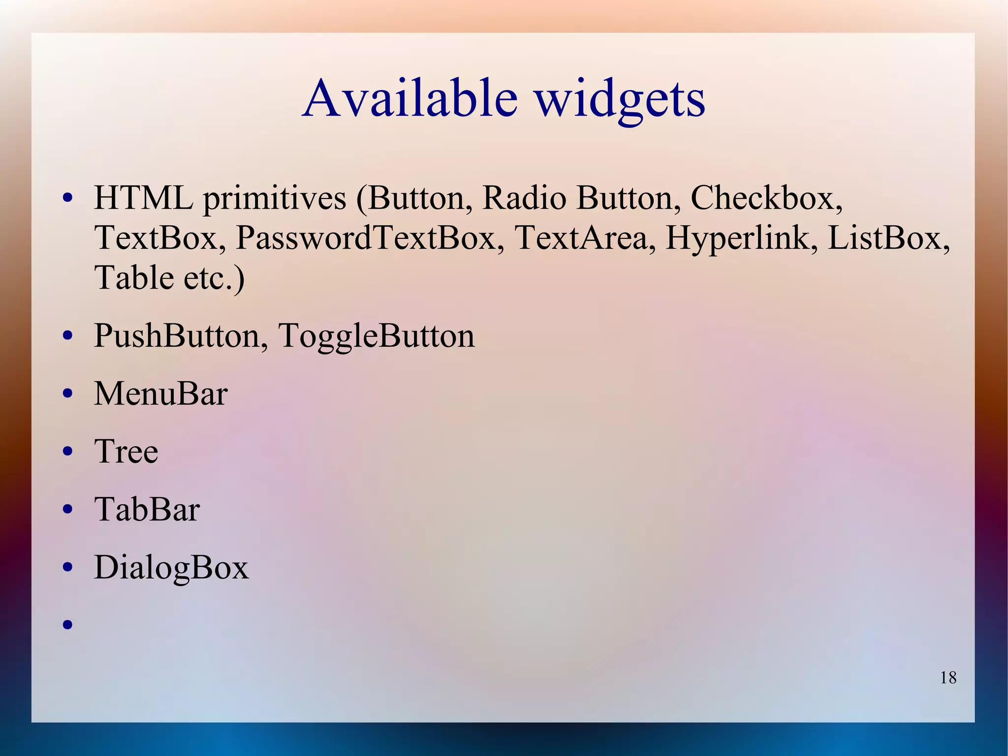 Available widgets
●   HTML primitives (Button, Radio Button, Checkbox,
    TextBox, PasswordTextBox, TextArea, Hyperlink, ListBox,
    Table etc.)
●   PushButton, ToggleButton
●   MenuBar
●   Tree
●   TabBar
●   DialogBox
●


                                                          18
 