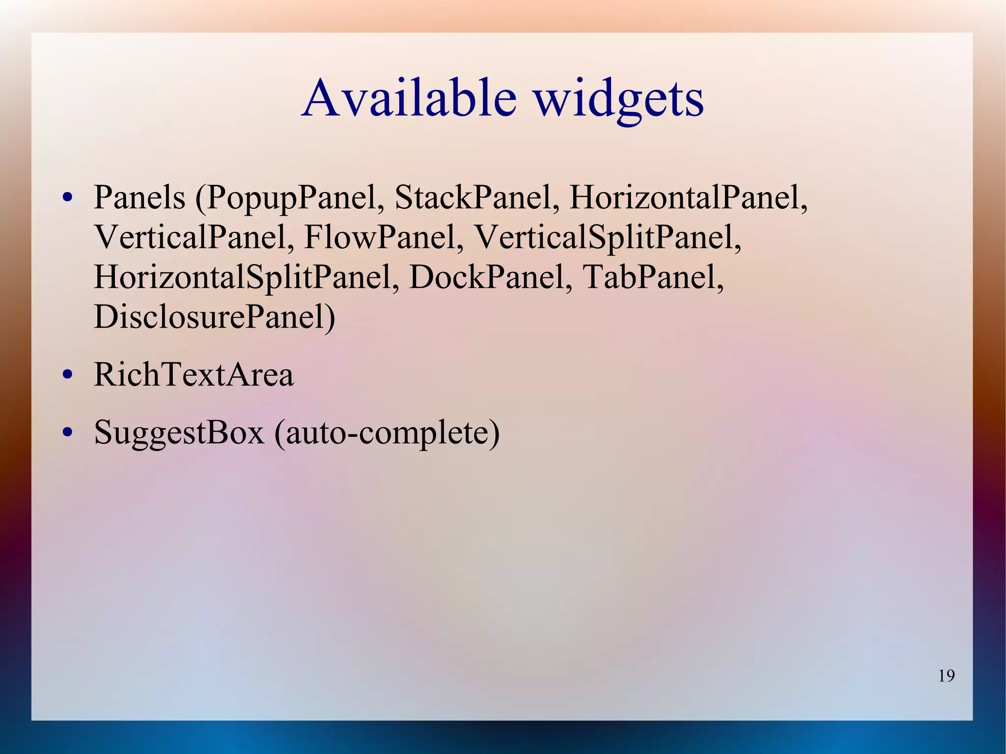 Available widgets
●   Panels (PopupPanel, StackPanel, HorizontalPanel,
    VerticalPanel, FlowPanel, VerticalSplitPanel,
    HorizontalSplitPanel, DockPanel, TabPanel,
    DisclosurePanel)
●   RichTextArea
●   SuggestBox (auto-complete)




                                                       19
 