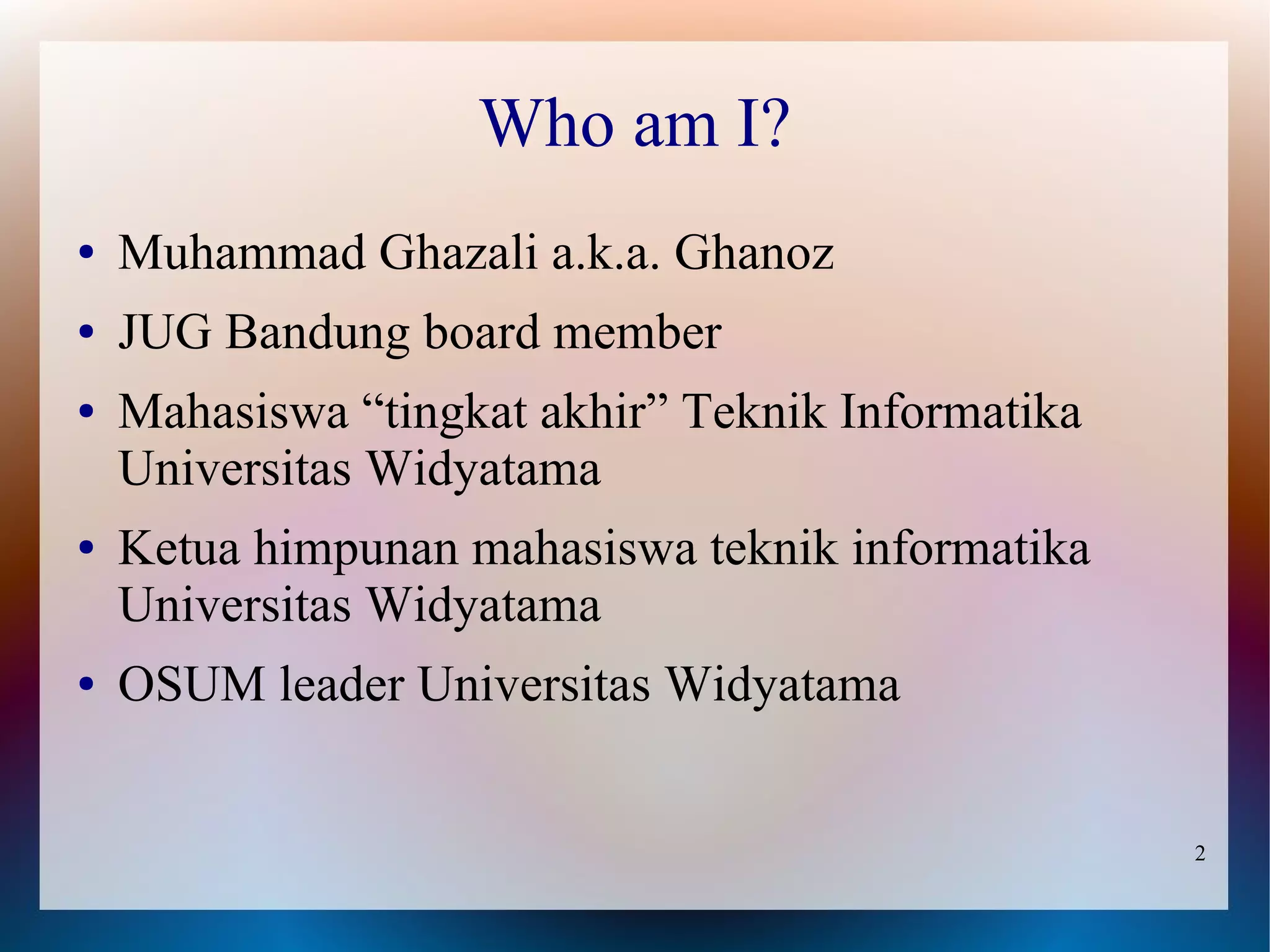 Who am I?
●   Muhammad Ghazali a.k.a. Ghanoz
●   JUG Bandung board member
●   Mahasiswa “tingkat akhir” Teknik Informatika
    Universitas Widyatama
●   Ketua himpunan mahasiswa teknik informatika
    Universitas Widyatama
●   OSUM leader Universitas Widyatama


                                                   2
 