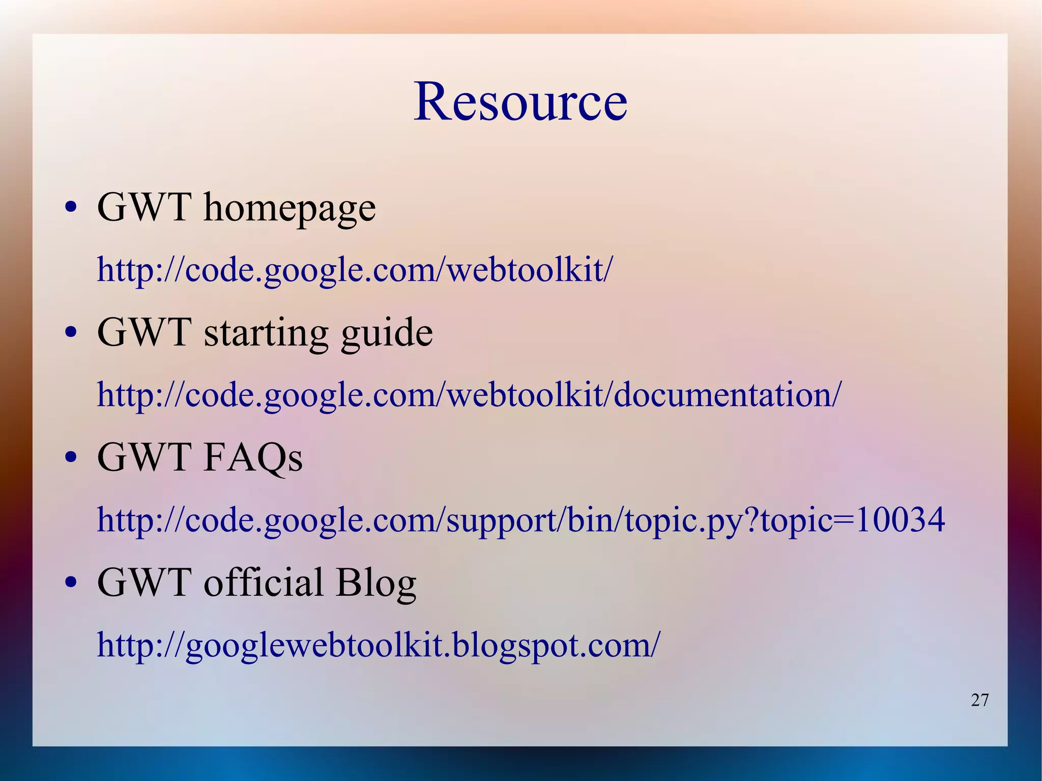 Resource
●   GWT homepage
    http://code.google.com/webtoolkit/
●   GWT starting guide
    http://code.google.com/webtoolkit/documentation/
●   GWT FAQs
    http://code.google.com/support/bin/topic.py?topic=10034
●   GWT official Blog
    http://googlewebtoolkit.blogspot.com/
                                                              27
 