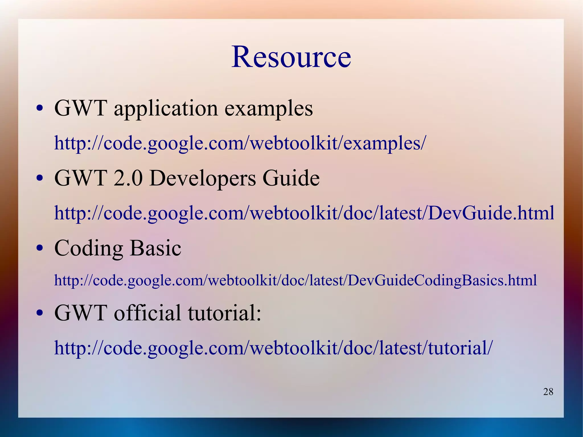 Resource
●   GWT application examples
    http://code.google.com/webtoolkit/examples/
●   GWT 2.0 Developers Guide
    http://code.google.com/webtoolkit/doc/latest/DevGuide.html
●   Coding Basic
    http://code.google.com/webtoolkit/doc/latest/DevGuideCodingBasics.html
●   GWT official tutorial:
    http://code.google.com/webtoolkit/doc/latest/tutorial/
                                                                             28
 