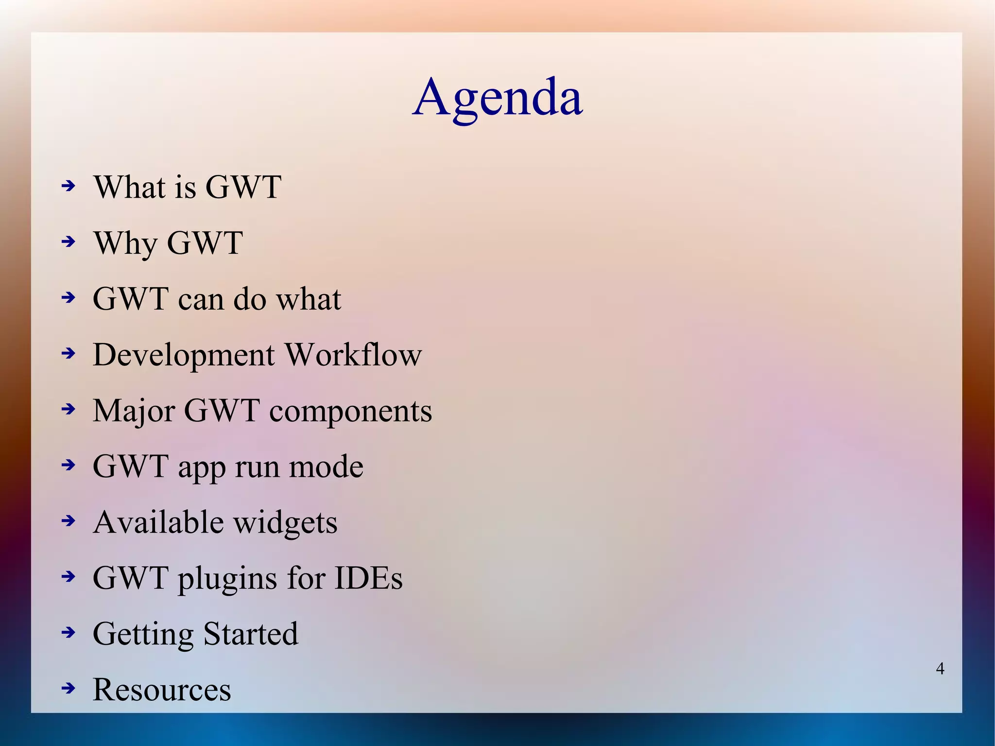 Agenda
➔   What is GWT
➔   Why GWT
➔   GWT can do what
➔   Development Workflow
➔   Major GWT components
➔   GWT app run mode
➔   Available widgets
➔   GWT plugins for IDEs
➔   Getting Started
                                    4
➔   Resources
 