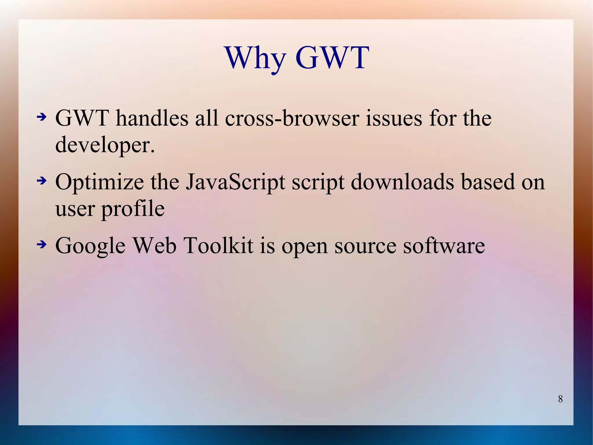 Why GWT
➔   GWT handles all cross-browser issues for the
    developer.
➔   Optimize the JavaScript script downloads based on
    user profile
➔   Google Web Toolkit is open source software




                                                        8
 