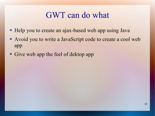 GWT can do what
➔   Help you to create an ajax-based web app using Java
➔   Avoid you to write a JavaScript code to create a cool web
    app
➔   Give web app the feel of dektop app




                                                                10
 