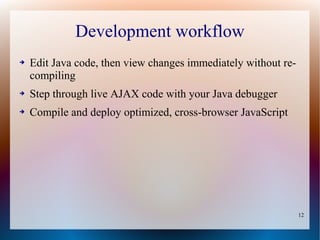 Development workflow
➔   Edit Java code, then view changes immediately without re-
    compiling
➔   Step through live AJAX code with your Java debugger
➔   Compile and deploy optimized, cross-browser JavaScript




                                                                12
 