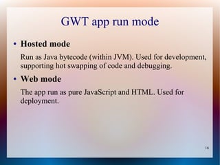 GWT app run mode
●   Hosted mode
    Run as Java bytecode (within JVM). Used for development,
    supporting hot swapping of code and debugging.
●   Web mode
    The app run as pure JavaScript and HTML. Used for
    deployment.




                                                           16
 