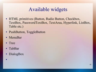 Available widgets
●   HTML primitives (Button, Radio Button, Checkbox,
    TextBox, PasswordTextBox, TextArea, Hyperlink, ListBox,
    Table etc.)
●   PushButton, ToggleButton
●   MenuBar
●   Tree
●   TabBar
●   DialogBox
●


                                                          18
 