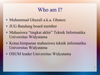 Who am I?
●   Muhammad Ghazali a.k.a. Ghanoz
●   JUG Bandung board member
●   Mahasiswa “tingkat akhir” Teknik Informatika
    Universitas Widyatama
●   Ketua himpunan mahasiswa teknik informatika
    Universitas Widyatama
●   OSUM leader Universitas Widyatama


                                                   2
 