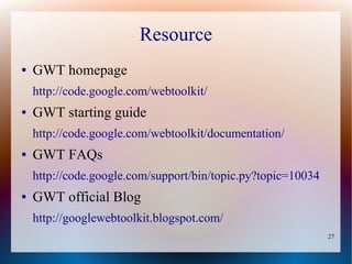 Resource
●   GWT homepage
    http://code.google.com/webtoolkit/
●   GWT starting guide
    http://code.google.com/webtoolkit/documentation/
●   GWT FAQs
    http://code.google.com/support/bin/topic.py?topic=10034
●   GWT official Blog
    http://googlewebtoolkit.blogspot.com/
                                                              27
 