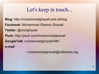 Let's keep in touch...
Blog: http://muhammadghazali.web.id/blog
Facebook: Muhammad Ghanoz Ghazali
Twitter: @muhghazali
Plurk: http://plurk.com/muhammadghazali
GoogleTalk: muhammadghazali2480
e-mail:
             ●   muhammadghazali@netbeans.org



                                                30
 