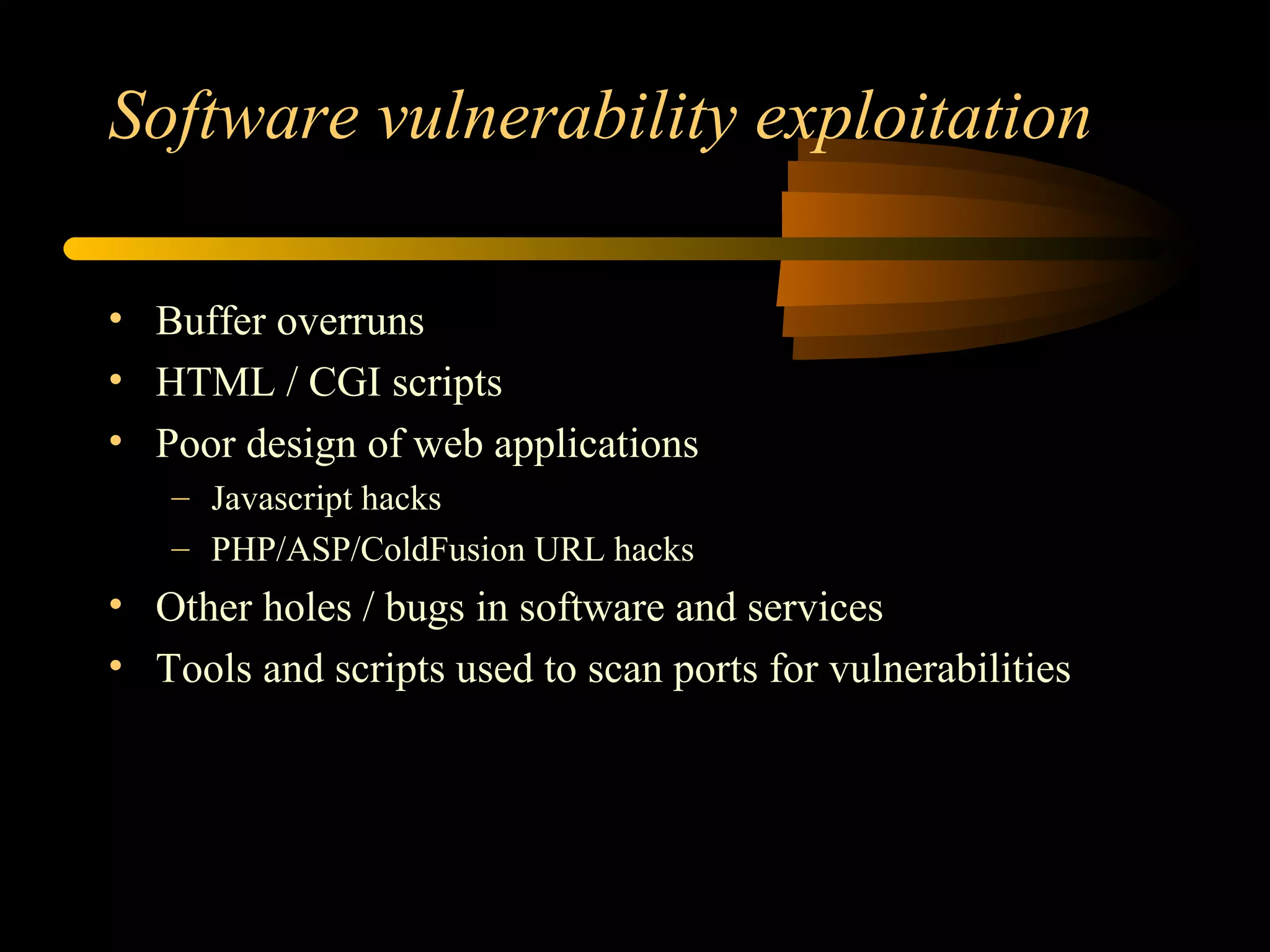 Software vulnerability exploitation
• Buffer overruns
• HTML / CGI scripts
• Poor design of web applications
– Javascript hacks
– PHP/ASP/ColdFusion URL hacks
• Other holes / bugs in software and services
• Tools and scripts used to scan ports for vulnerabilities
 