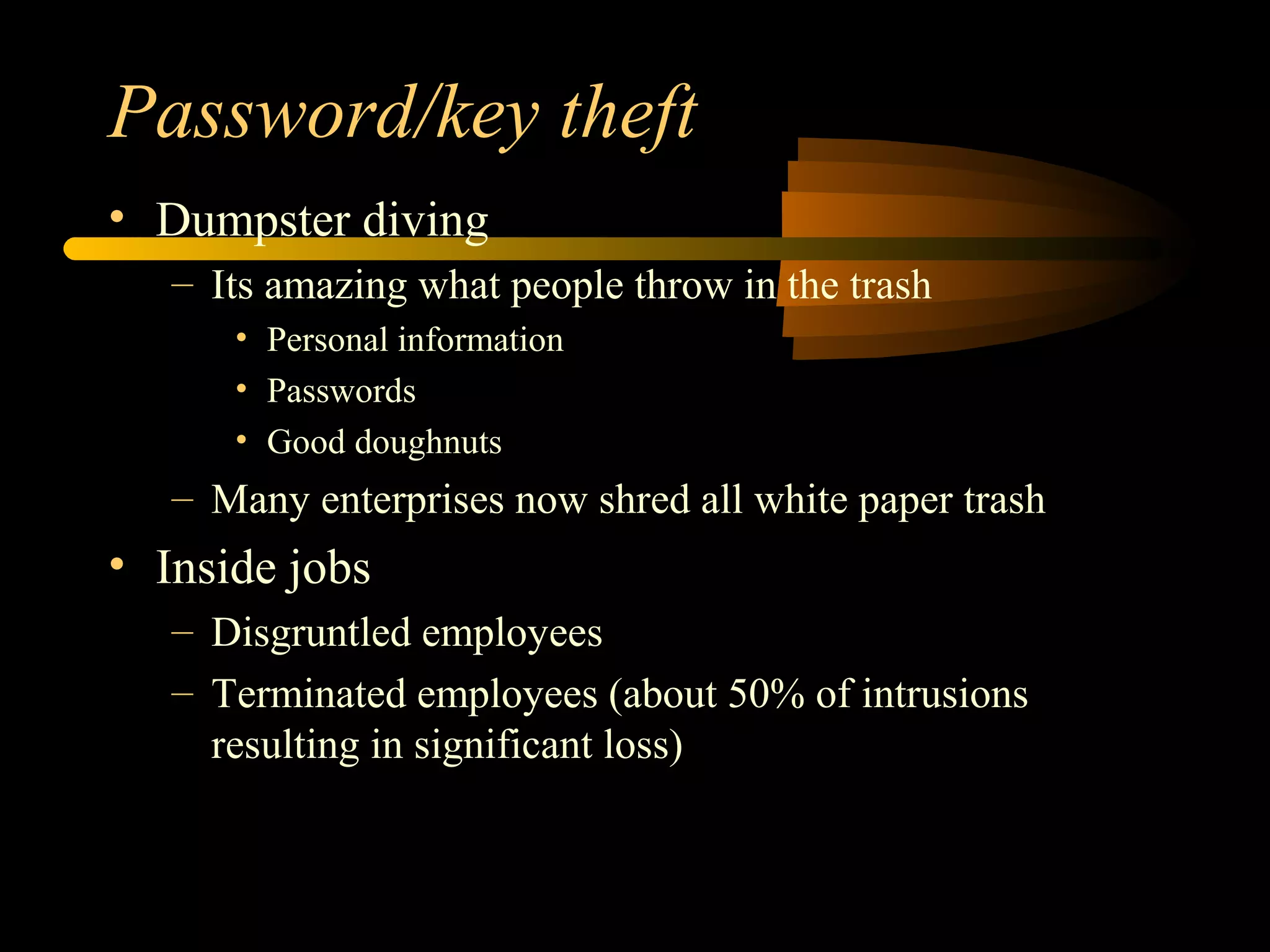 Password/key theft
• Dumpster diving
– Its amazing what people throw in the trash
• Personal information
• Passwords
• Good doughnuts
– Many enterprises now shred all white paper trash
• Inside jobs
– Disgruntled employees
– Terminated employees (about 50% of intrusions
resulting in significant loss)
 
