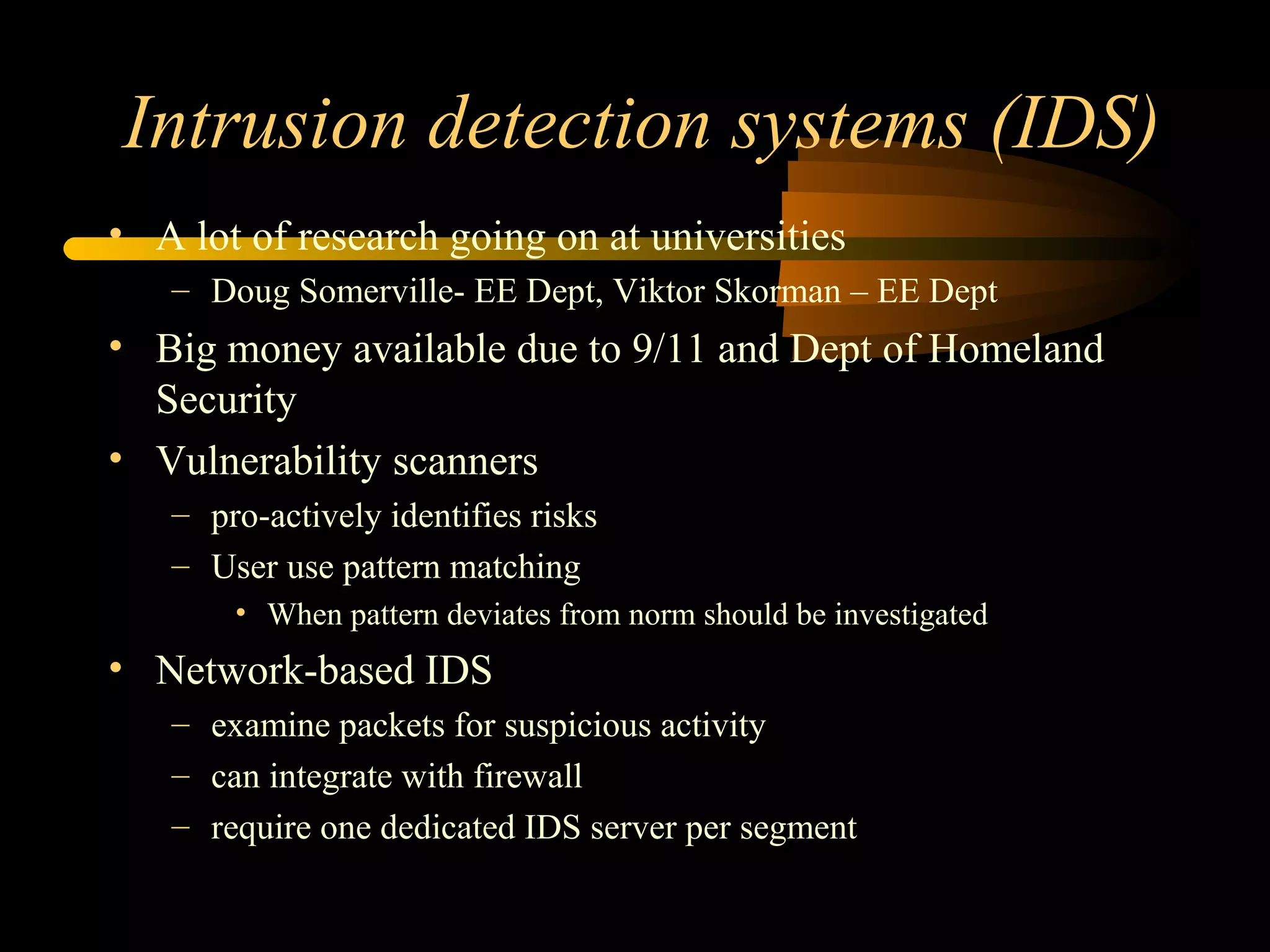 Intrusion detection systems (IDS)
• A lot of research going on at universities
– Doug Somerville- EE Dept, Viktor Skorman – EE Dept
• Big money available due to 9/11 and Dept of Homeland
Security
• Vulnerability scanners
– pro-actively identifies risks
– User use pattern matching
• When pattern deviates from norm should be investigated
• Network-based IDS
– examine packets for suspicious activity
– can integrate with firewall
– require one dedicated IDS server per segment
 