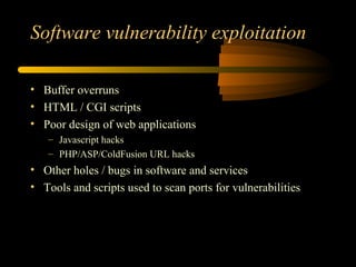 Software vulnerability exploitation
• Buffer overruns
• HTML / CGI scripts
• Poor design of web applications
– Javascript hacks
– PHP/ASP/ColdFusion URL hacks
• Other holes / bugs in software and services
• Tools and scripts used to scan ports for vulnerabilities
 