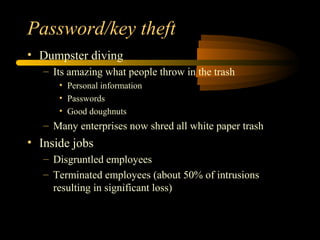 Password/key theft
• Dumpster diving
– Its amazing what people throw in the trash
• Personal information
• Passwords
• Good doughnuts
– Many enterprises now shred all white paper trash
• Inside jobs
– Disgruntled employees
– Terminated employees (about 50% of intrusions
resulting in significant loss)
 