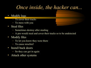 Once inside, the hacker can...
• Modify logs
– To cover their tracks
– To mess with you
• Steal files
– Sometimes destroy after stealing
– A pro would steal and cover their tracks so to be undetected
• Modify files
– To let you know they were there
– To cause mischief
• Install back doors
– So they can get in again
• Attack other systems
 