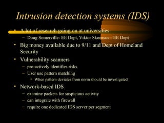 Intrusion detection systems (IDS)
• A lot of research going on at universities
– Doug Somerville- EE Dept, Viktor Skorman – EE Dept
• Big money available due to 9/11 and Dept of Homeland
Security
• Vulnerability scanners
– pro-actively identifies risks
– User use pattern matching
• When pattern deviates from norm should be investigated
• Network-based IDS
– examine packets for suspicious activity
– can integrate with firewall
– require one dedicated IDS server per segment
 