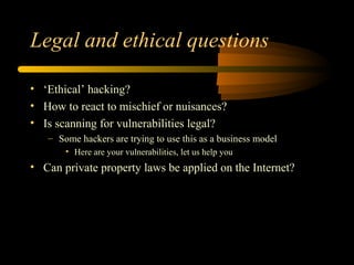 Legal and ethical questions
• ‘Ethical’ hacking?
• How to react to mischief or nuisances?
• Is scanning for vulnerabilities legal?
– Some hackers are trying to use this as a business model
• Here are your vulnerabilities, let us help you
• Can private property laws be applied on the Internet?
 