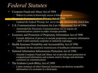 Federal Statutes
• Computer Fraud and Abuse Act of 1984
– Makes it a crime to knowingly access a federal computer
• Electronic Communications Privacy Act of 1986
– Updated the Federal Wiretap Act act to include electronically stored data
• U.S. Communications Assistance for Law Enforcement Act of 1996
– Ammended the Electronic Communications Act to require all
communications carriers to make wiretaps possible
• Economic and Protection of Proprietary Information Act of 1996
– Extends definition of privacy to include proprietary economic information
, theft would constitute corporate or industrial espionage
• Health Insurance Portability and Accountability Act of 1996
– Standards for the electronic transmission of healthcare information
• National Information Infrastructure Protection Act of 1996
– Amends Computer Fraud and Abuse Act to provide more protection to
computerized information and systems used in foreign and interstate
commerce or communications
• The Graham-Lynch-Bliley Act of 1999
– Limits instances of when financial institution can disclose nonpublic
information of a customer to a third party
 