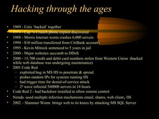 Hacking through the ages
• 1969 - Unix ‘hacked’ together
• 1971 - Cap ‘n Crunch phone exploit discovered
• 1988 - Morris Internet worm crashes 6,000 servers
• 1994 - $10 million transferred from CitiBank accounts
• 1995 - Kevin Mitnick sentenced to 5 years in jail
• 2000 - Major websites succumb to DDoS
• 2000 - 15,700 credit and debit card numbers stolen from Western Union (hacked
while web database was undergoing maintenance)
• 2001 Code Red
– exploited bug in MS IIS to penetrate & spread
– probes random IPs for systems running IIS
– had trigger time for denial-of-service attack
– 2nd
wave infected 360000 servers in 14 hours
• Code Red 2 - had backdoor installed to allow remote control
• Nimda -used multiple infection mechanisms email, shares, web client, IIS
• 2002 – Slammer Worm brings web to its knees by attacking MS SQL Server
 