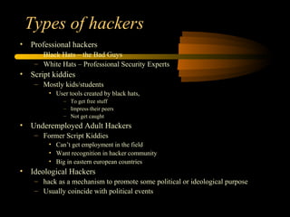 Types of hackers
• Professional hackers
– Black Hats – the Bad Guys
– White Hats – Professional Security Experts
• Script kiddies
– Mostly kids/students
• User tools created by black hats,
– To get free stuff
– Impress their peers
– Not get caught
• Underemployed Adult Hackers
– Former Script Kiddies
• Can’t get employment in the field
• Want recognition in hacker community
• Big in eastern european countries
• Ideological Hackers
– hack as a mechanism to promote some political or ideological purpose
– Usually coincide with political events
 