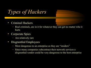 Types of Hackers
• Criminal Hackers
– Real criminals, are in it for whatever they can get no matter who it
hurts
• Corporate Spies
– Are relatively rare
• Disgruntled Employees
– Most dangerous to an enterprise as they are “insiders”
– Since many companies subcontract their network services a
disgruntled vendor could be very dangerous to the host enterprise
 
