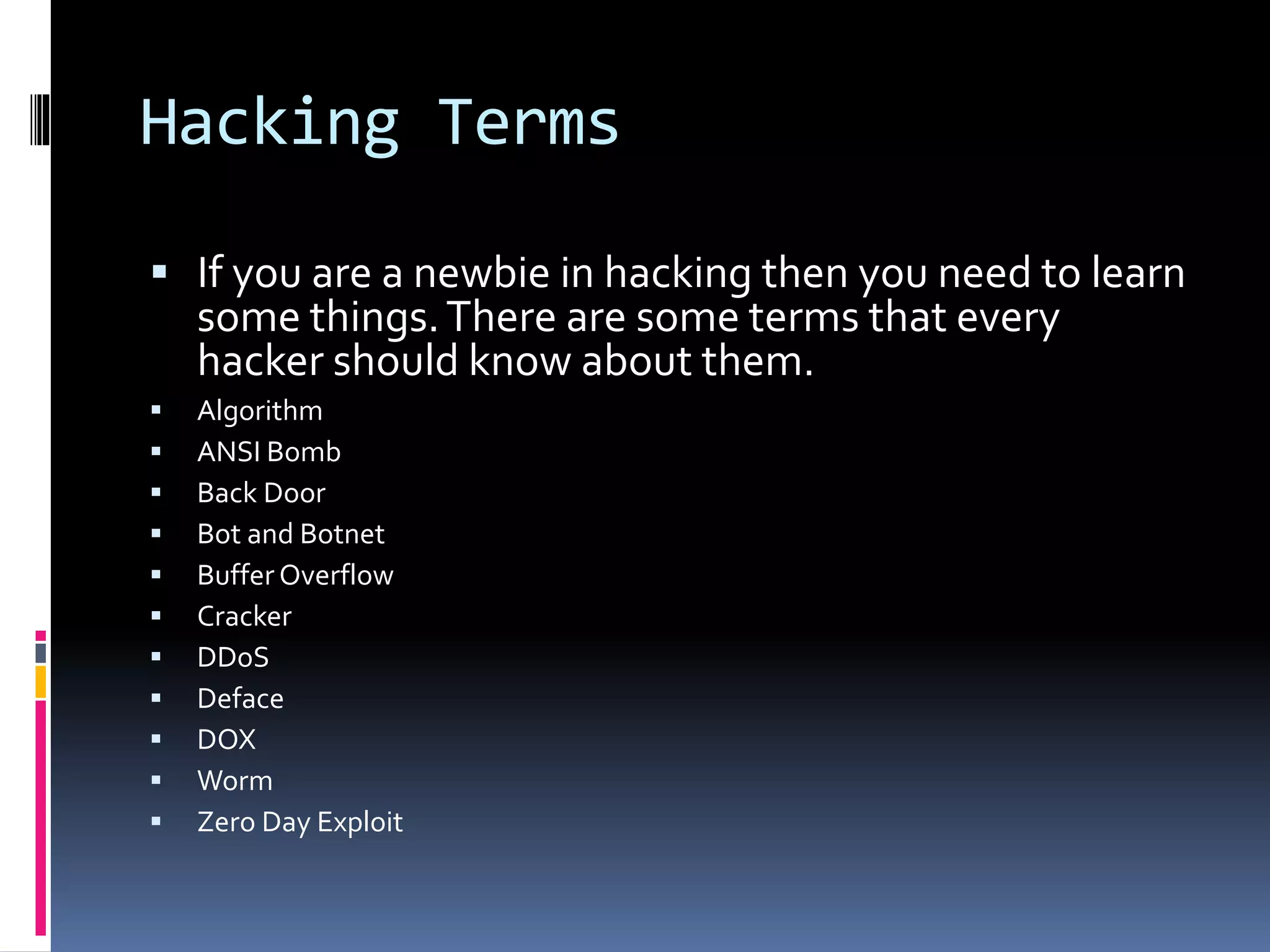Hacking Terms
 If you are a newbie in hacking then you need to learn
some things.There are some terms that every
hacker should know about them.
 Algorithm
 ANSI Bomb
 Back Door
 Bot and Botnet
 Buffer Overflow
 Cracker
 DDoS
 Deface
 DOX
 Worm
 Zero Day Exploit
 